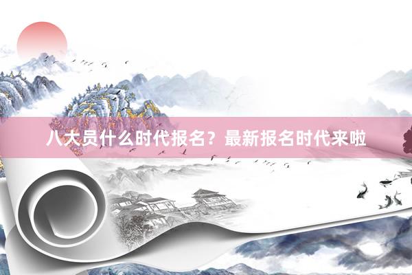 八大员什么时代报名？最新报名时代来啦